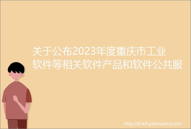 关于公布2023年度重庆市工业软件等相关软件产品和软件公共服务平台名单的通知