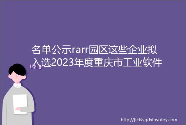 名单公示rarr园区这些企业拟入选2023年度重庆市工业软件等相关软件产品和软件公共服务平台名单
