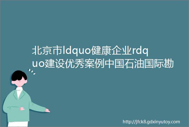 北京市ldquo健康企业rdquo建设优秀案例中国石油国际勘探开发有限公司